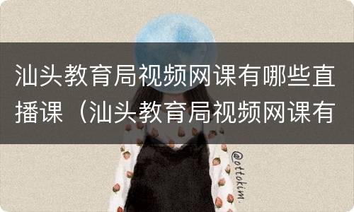 汕头教育局视频网课有哪些直播课（汕头教育局视频网课有哪些直播课的）