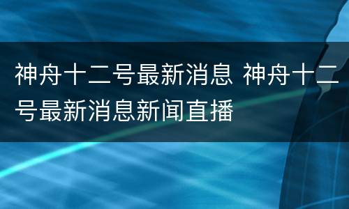 神舟十二号最新消息 神舟十二号最新消息新闻直播