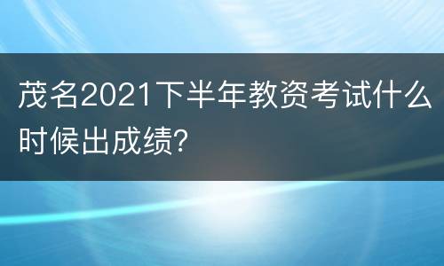 茂名2021下半年教资考试什么时候出成绩？