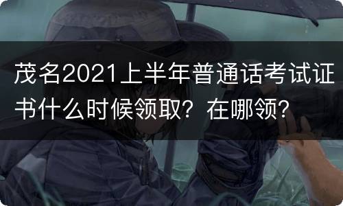 茂名2021上半年普通话考试证书什么时候领取？在哪领？