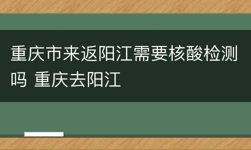 重庆市来返阳江需要核酸检测吗 重庆去阳江