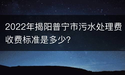 2022年揭阳普宁市污水处理费收费标准是多少？