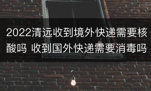 2022清远收到境外快递需要核酸吗 收到国外快递需要消毒吗