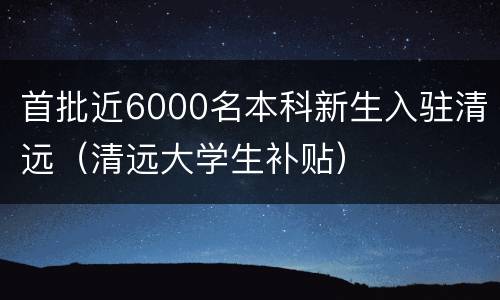 首批近6000名本科新生入驻清远（清远大学生补贴）