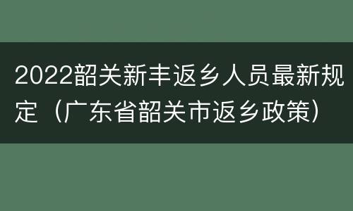 2022韶关新丰返乡人员最新规定（广东省韶关市返乡政策）