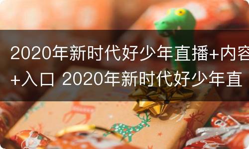 2020年新时代好少年直播+内容+入口 2020年新时代好少年直播回放全程
