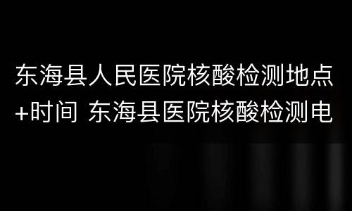 东海县人民医院核酸检测地点+时间 东海县医院核酸检测电话