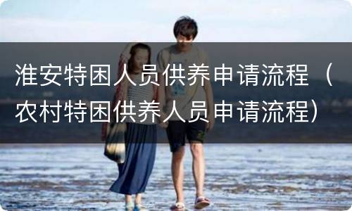 淮安特困人员供养申请流程（农村特困供养人员申请流程）