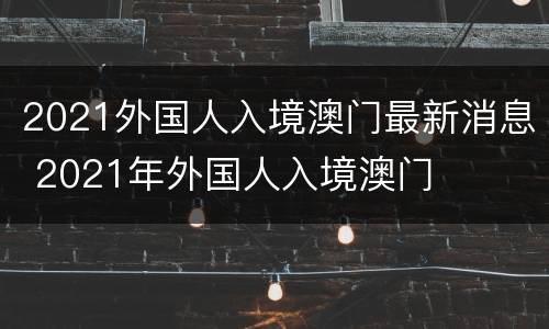 2021外国人入境澳门最新消息 2021年外国人入境澳门
