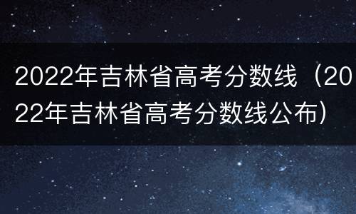 2022年吉林省高考分数线（2022年吉林省高考分数线公布）