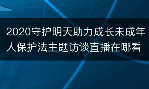 2020守护明天助力成长未成年人保护法主题访谈直播在哪看？