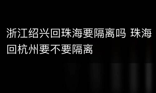 浙江绍兴回珠海要隔离吗 珠海回杭州要不要隔离