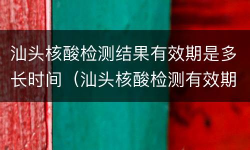 汕头核酸检测结果有效期是多长时间（汕头核酸检测有效期是多久）