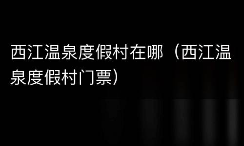 西江温泉度假村在哪（西江温泉度假村门票）