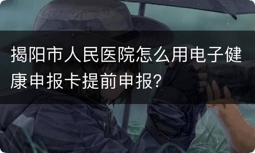 揭阳市人民医院怎么用电子健康申报卡提前申报？
