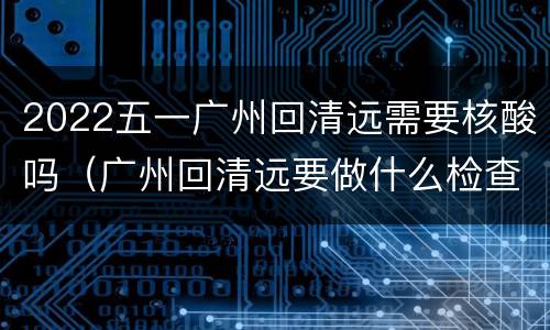 2022五一广州回清远需要核酸吗（广州回清远要做什么检查吗）