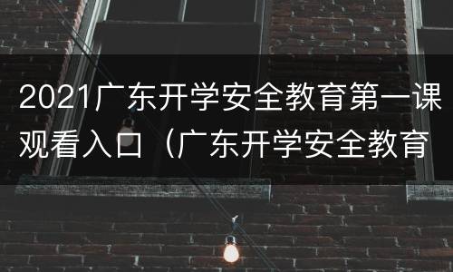 2021广东开学安全教育第一课观看入口（广东开学安全教育第一课直播）