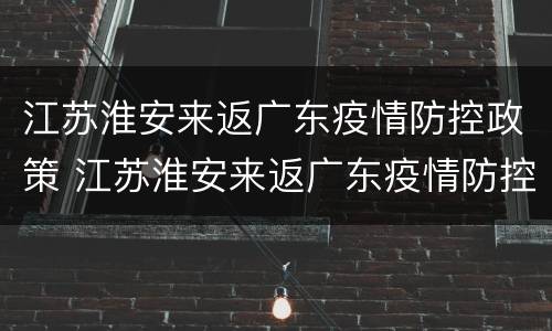 江苏淮安来返广东疫情防控政策 江苏淮安来返广东疫情防控政策最新消息