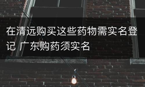在清远购买这些药物需实名登记 广东购药须实名