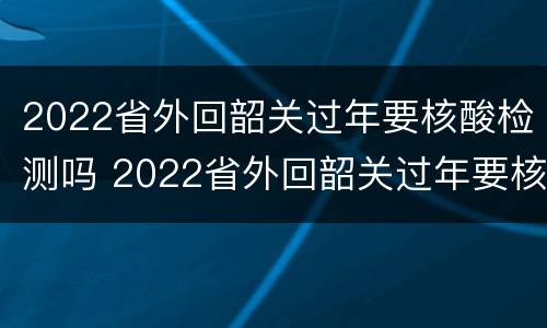 2022省外回韶关过年要核酸检测吗 2022省外回韶关过年要核酸检测吗今天