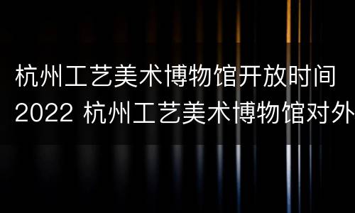 杭州工艺美术博物馆开放时间2022 杭州工艺美术博物馆对外开放时间