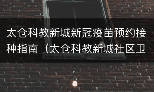太仓科教新城新冠疫苗预约接种指南（太仓科教新城社区卫生服务中心电话）