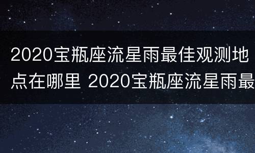 2020宝瓶座流星雨最佳观测地点在哪里 2020宝瓶座流星雨最佳观看地点