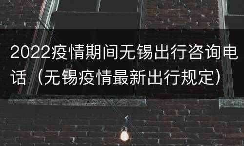 2022疫情期间无锡出行咨询电话（无锡疫情最新出行规定）