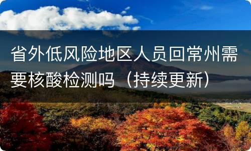 省外低风险地区人员回常州需要核酸检测吗（持续更新）