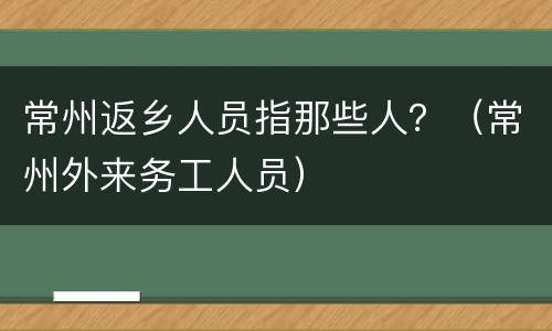 常州返乡人员指那些人？（常州外来务工人员）
