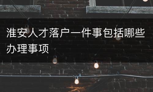 淮安人才落户一件事包括哪些办理事项