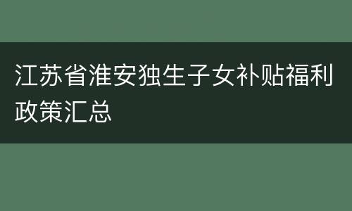 江苏省淮安独生子女补贴福利政策汇总