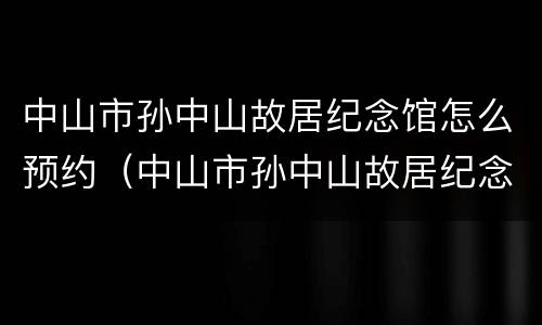 中山市孙中山故居纪念馆怎么预约（中山市孙中山故居纪念馆怎么预约的）