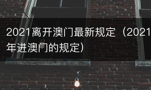 2021离开澳门最新规定（2021年进澳门的规定）