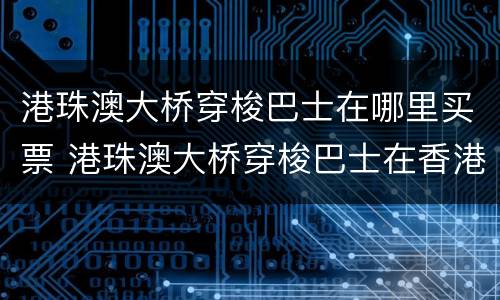 港珠澳大桥穿梭巴士在哪里买票 港珠澳大桥穿梭巴士在香港哪里乘车