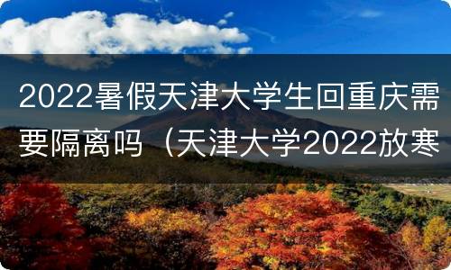 2022暑假天津大学生回重庆需要隔离吗（天津大学2022放寒假）