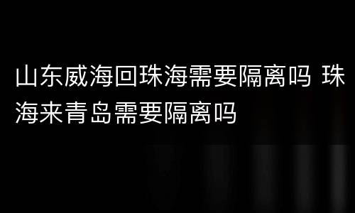 山东威海回珠海需要隔离吗 珠海来青岛需要隔离吗
