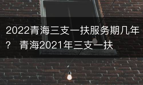 2022青海三支一扶服务期几年？ 青海2021年三支一扶