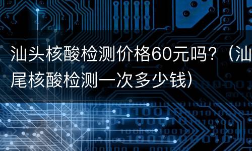 汕头核酸检测价格60元吗?（汕尾核酸检测一次多少钱）