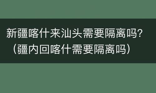 新疆喀什来汕头需要隔离吗？（疆内回喀什需要隔离吗）
