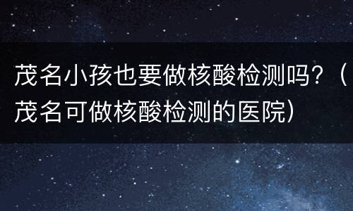 茂名小孩也要做核酸检测吗?（茂名可做核酸检测的医院）