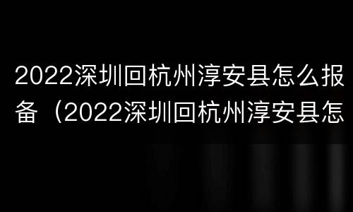 2022深圳回杭州淳安县怎么报备（2022深圳回杭州淳安县怎么报备呢）