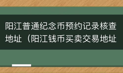 阳江普通纪念币预约记录核查地址（阳江钱币买卖交易地址）