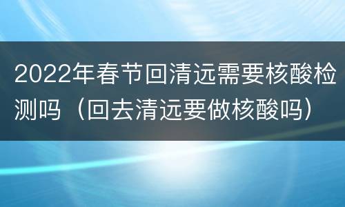 2022年春节回清远需要核酸检测吗（回去清远要做核酸吗）