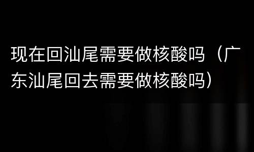 现在回汕尾需要做核酸吗（广东汕尾回去需要做核酸吗）