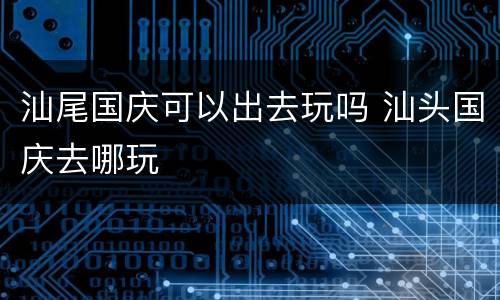 汕尾国庆可以出去玩吗 汕头国庆去哪玩
