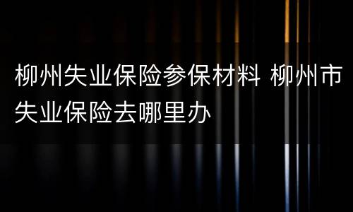 柳州失业保险参保材料 柳州市失业保险去哪里办