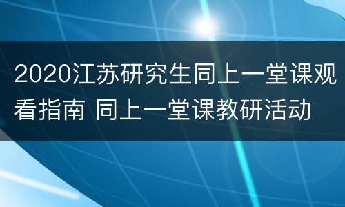 2020江苏研究生同上一堂课观看指南 同上一堂课教研活动
