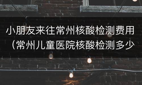小朋友来往常州核酸检测费用（常州儿童医院核酸检测多少钱）