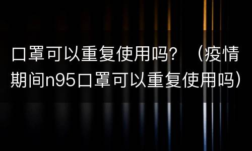 口罩可以重复使用吗？（疫情期间n95口罩可以重复使用吗）